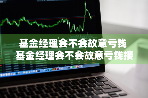 基金经理会不会故意亏钱 基金经理会不会故意亏钱接盘