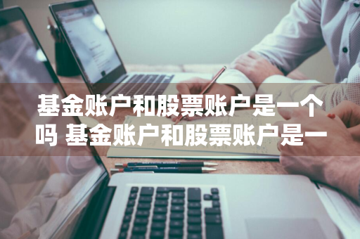 基金账户和股票账户是一个吗 基金账户和股票账户是一个吗