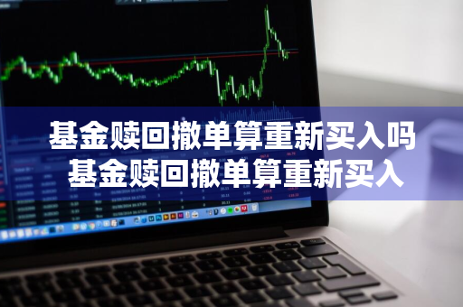 基金赎回撤单算重新买入吗 基金赎回撤单算重新买入吗知乎