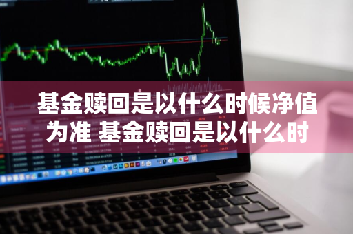 基金赎回是以什么时候净值为准 基金赎回是以什么时候净值为准的