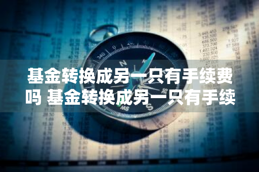 基金转换成另一只有手续费吗 基金转换成另一只有手续费吗怎么办