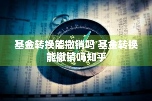 基金转换能撤销吗 基金转换能撤销吗知乎