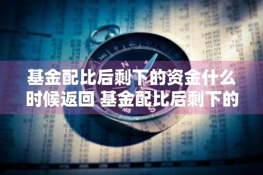 基金配比后剩下的资金什么时候返回 基金配比后剩下的资金什么时候返回来