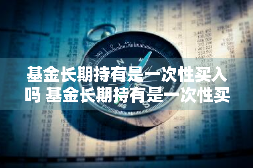 基金长期持有是一次性买入吗 基金长期持有是一次性买入吗为什么