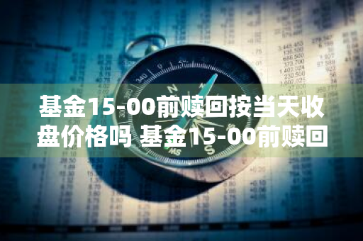 基金15-00前赎回按当天收盘价格吗 基金15-00前赎回按当天收盘价格吗