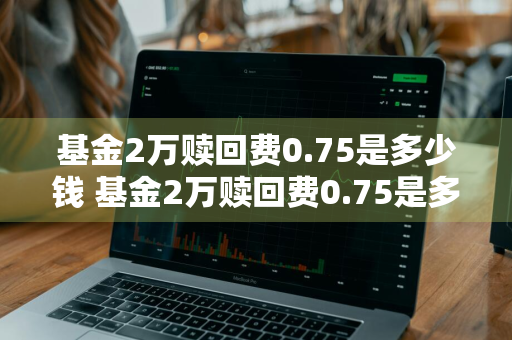 基金2万赎回费0.75是多少钱 基金2万赎回费0.75是多少钱啊