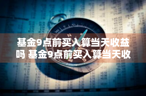 基金9点前买入算当天收益吗 基金9点前买入算当天收益吗为什么