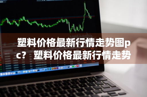 塑料价格最新行情走势图pc？ 塑料价格最新行情走势图