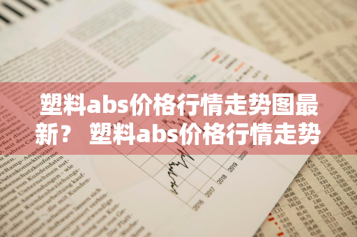 塑料abs价格行情走势图最新？ 塑料abs价格行情走势图最新消息