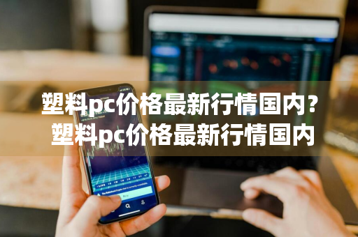 塑料pc价格最新行情国内？ 塑料pc价格最新行情国内现货