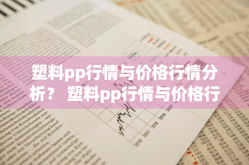 塑料pp行情与价格行情分析？ 塑料pp行情与价格行情分析图