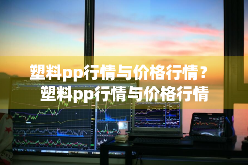 塑料pp行情与价格行情？ 塑料pp行情与价格行情