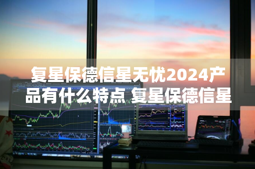 复星保德信星无忧2024产品有什么特点 复星保德信星无忧2021