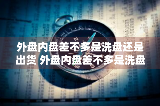 外盘内盘差不多是洗盘还是出货 外盘内盘差不多是洗盘还是出货呢