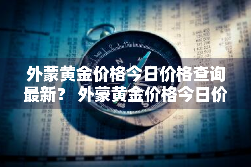 外蒙黄金价格今日价格查询最新？ 外蒙黄金价格今日价格查询最新消息