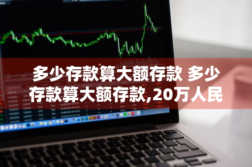 多少存款算大额存款 多少存款算大额存款,20万人民币