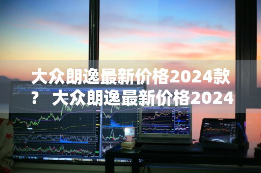 大众朗逸最新价格2024款？ 大众朗逸最新价格2024款