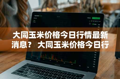 大同玉米价格今日行情最新消息？ 大同玉米价格今日行情最新消息查询