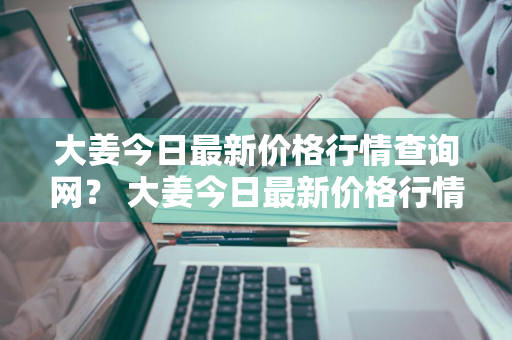 大姜今日最新价格行情查询网？ 大姜今日最新价格行情查询网站