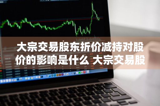 大宗交易股东折价减持对股价的影响是什么 大宗交易股东折价减持对股价的影响是什么意思