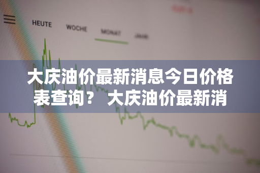 大庆油价最新消息今日价格表查询？ 大庆油价最新消息今日价格表查询电话