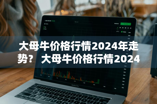 大母牛价格行情2024年走势？ 大母牛价格行情2024年走势图