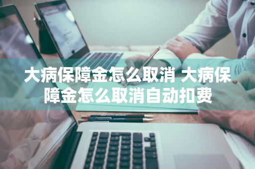 大病保障金怎么取消 大病保障金怎么取消自动扣费