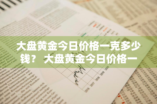 大盘黄金今日价格一克多少钱？ 大盘黄金今日价格一克多少钱