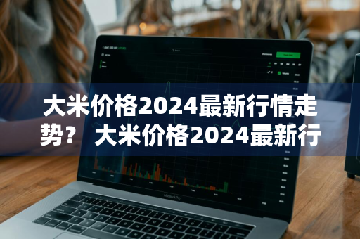 大米价格2024最新行情走势？ 大米价格2024最新行情走势图