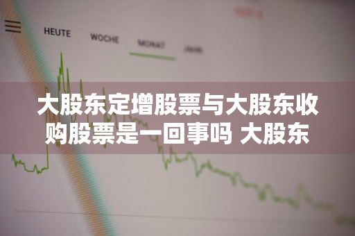 大股东定增股票与大股东收购股票是一回事吗 大股东定增股票与大股东收购股票是一回事吗