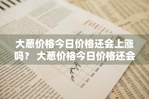 大葱价格今日价格还会上涨吗？ 大葱价格今日价格还会上涨吗知乎