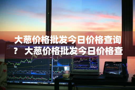 大葱价格批发今日价格查询？ 大葱价格批发今日价格查询表