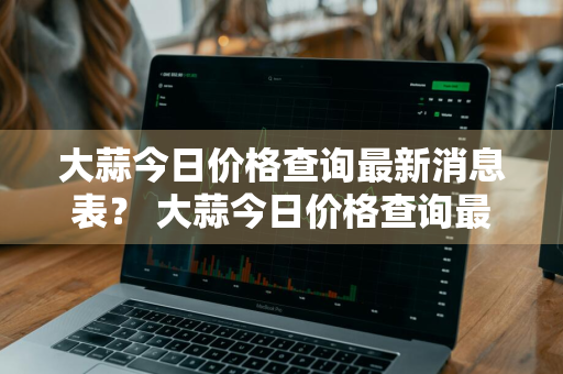 大蒜今日价格查询最新消息表？ 大蒜今日价格查询最新消息表图片