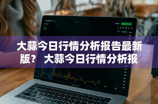 大蒜今日行情分析报告最新版？ 大蒜今日行情分析报告最新版图片