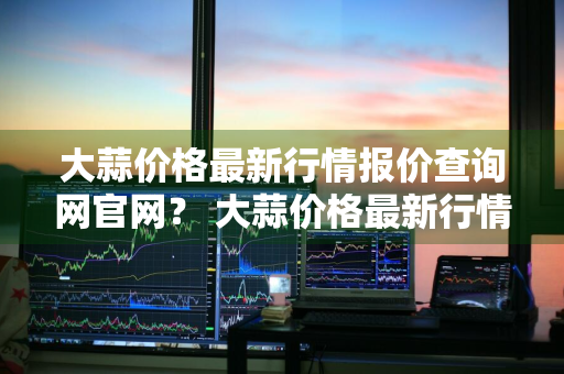 大蒜价格最新行情报价查询网官网？ 大蒜价格最新行情报价查询网官网下载