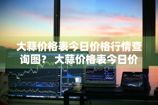 大蒜价格表今日价格行情查询图？ 大蒜价格表今日价格行情查询图片