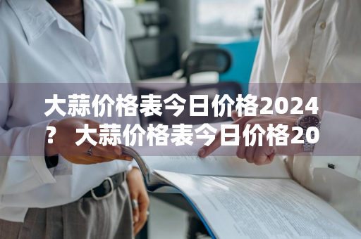 大蒜价格表今日价格2024？ 大蒜价格表今日价格2024年