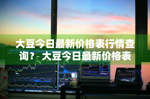 大豆今日最新价格表行情查询？ 大豆今日最新价格表行情查询