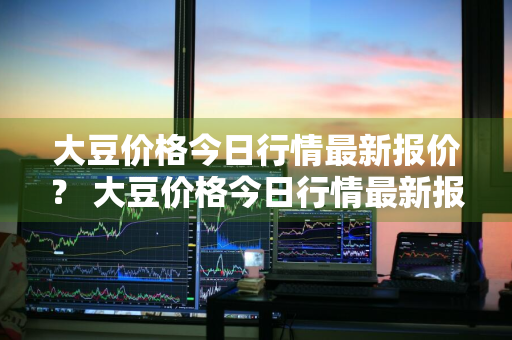 大豆价格今日行情最新报价？ 大豆价格今日行情最新报价查询