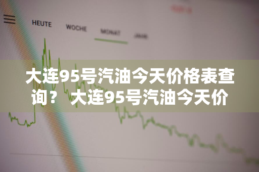 大连95号汽油今天价格表查询？ 大连95号汽油今天价格表查询电话