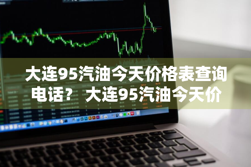 大连95汽油今天价格表查询电话？ 大连95汽油今天价格表查询电话