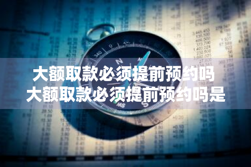 大额取款必须提前预约吗 大额取款必须提前预约吗是银监会规定么