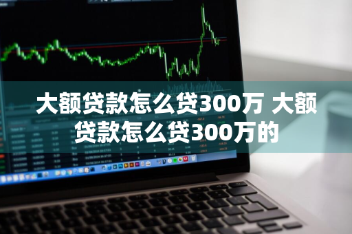 大额贷款怎么贷300万 大额贷款怎么贷300万的