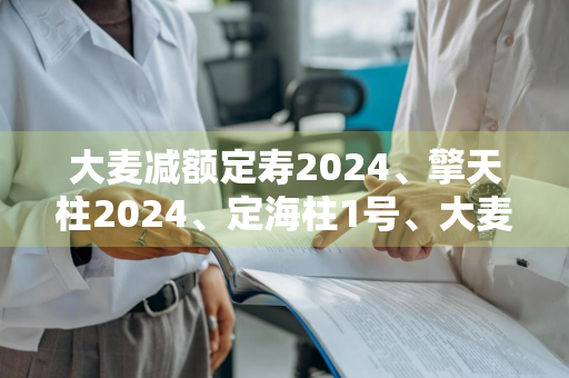 大麦减额定寿2024、擎天柱2024、定海柱1号、大麦2024，几款产品特点分析 