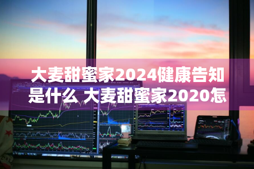 大麦甜蜜家2024健康告知是什么 大麦甜蜜家2020怎么样