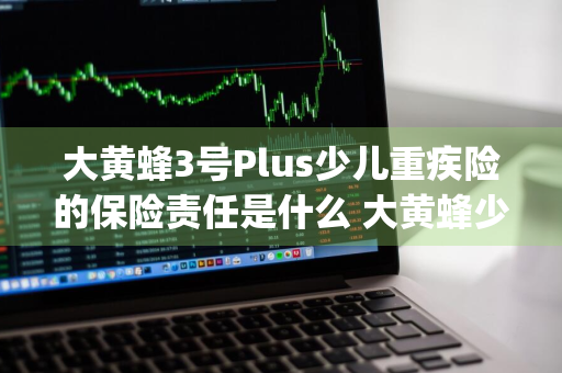 大黄蜂3号Plus少儿重疾险的保险责任是什么 大黄蜂少儿重疾险3号plus怎么样