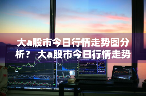 大a股市今日行情走势图分析？ 大a股市今日行情走势图分析最新