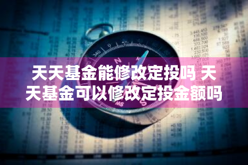 天天基金能修改定投吗 天天基金可以修改定投金额吗