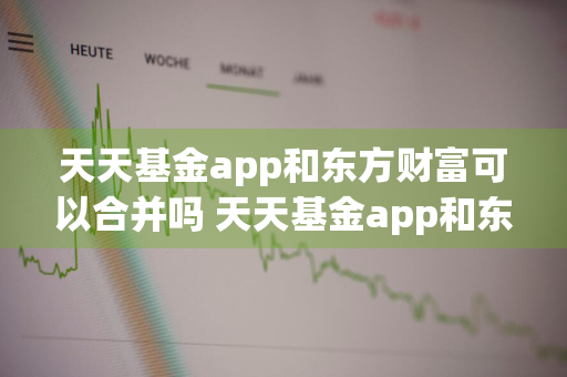 天天基金app和东方财富可以合并吗 天天基金app和东方财富可以合并吗安全吗