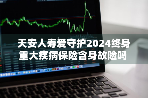 天安人寿爱守护2024终身重大疾病保险含身故险吗 天安人寿爱守护2019终身重大疾病保险